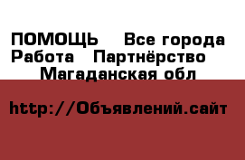 ПОМОЩЬ  - Все города Работа » Партнёрство   . Магаданская обл.